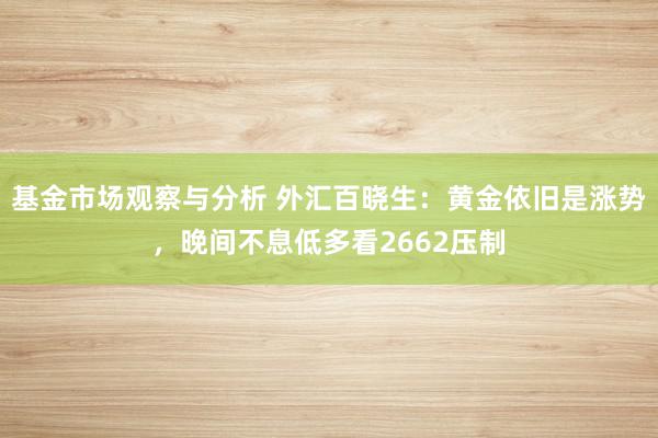 基金市场观察与分析 外汇百晓生：黄金依旧是涨势，晚间不息低多看2662压制