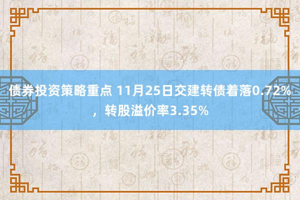 债券投资策略重点 11月25日交建转债着落0.72%，转股溢价率3.35%