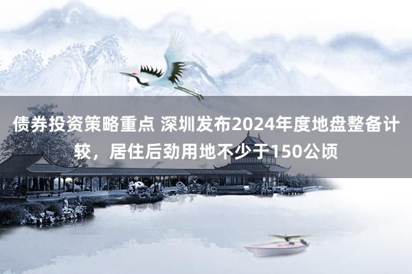 债券投资策略重点 深圳发布2024年度地盘整备计较，居住后劲用地不少于150公顷