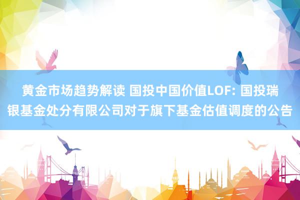 黄金市场趋势解读 国投中国价值LOF: 国投瑞银基金处分有限公司对于旗下基金估值调度的公告