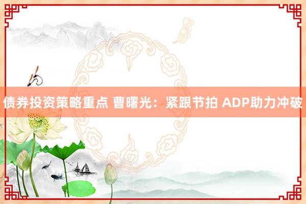 债券投资策略重点 曹曙光：紧跟节拍 ADP助力冲破