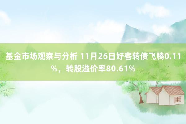 基金市场观察与分析 11月26日好客转债飞腾0.11%，转股溢价率80.61%