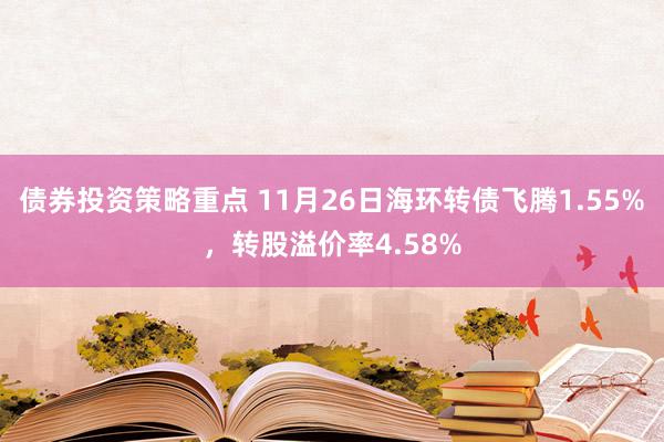 债券投资策略重点 11月26日海环转债飞腾1.55%，转股溢价率4.58%