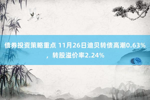 债券投资策略重点 11月26日迪贝转债高潮0.63%，转股溢价率2.24%