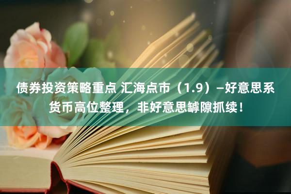 债券投资策略重点 汇海点市（1.9）—好意思系货币高位整理，非好意思罅隙抓续！