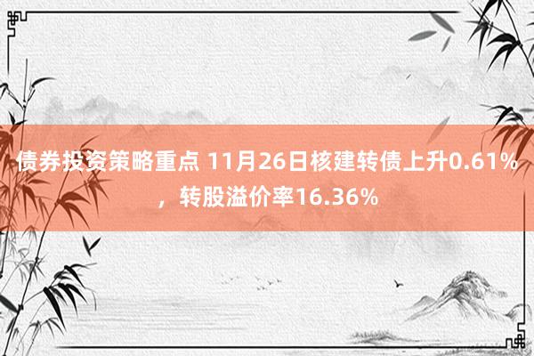 债券投资策略重点 11月26日核建转债上升0.61%，转股溢价率16.36%