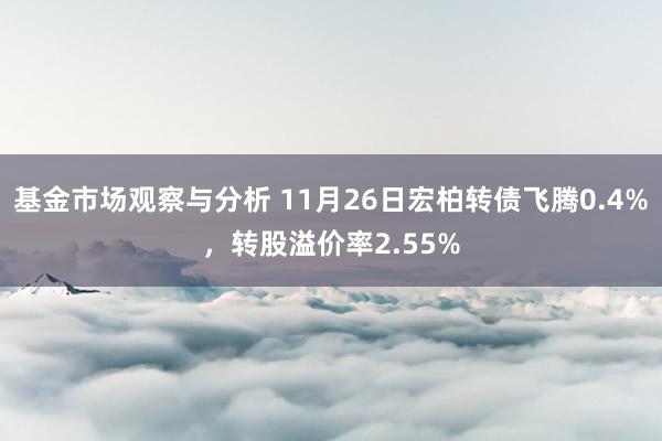 基金市场观察与分析 11月26日宏柏转债飞腾0.4%，转股溢价率2.55%