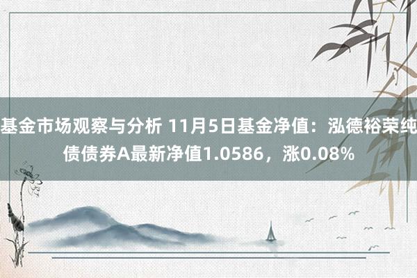 基金市场观察与分析 11月5日基金净值：泓德裕荣纯债债券A最新净值1.0586，涨0.08%