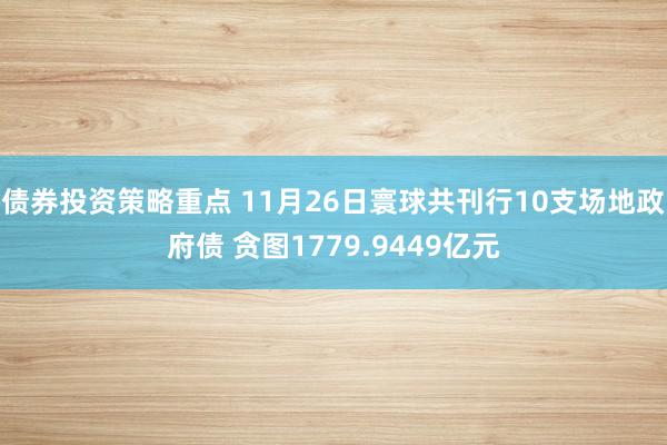 债券投资策略重点 11月26日寰球共刊行10支场地政府债 贪图1779.9449亿元