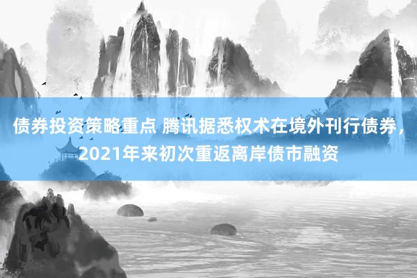 债券投资策略重点 腾讯据悉权术在境外刊行债券，2021年来初次重返离岸债市融资