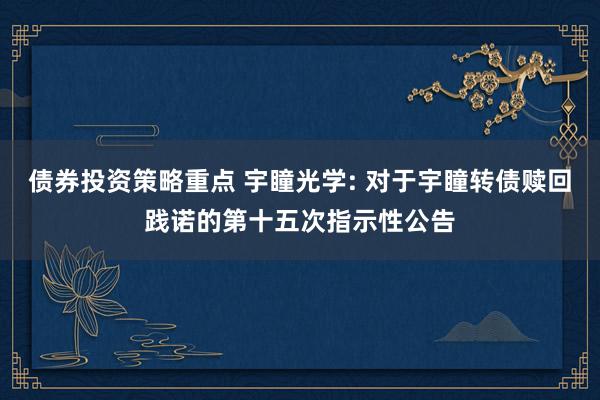 债券投资策略重点 宇瞳光学: 对于宇瞳转债赎回践诺的第十五次指示性公告