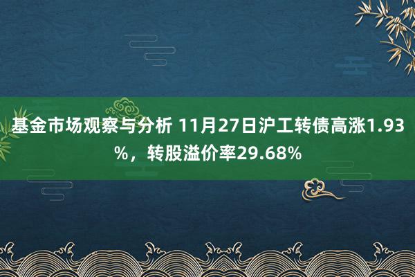 基金市场观察与分析 11月27日沪工转债高涨1.93%，转股溢价率29.68%