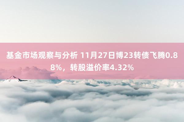 基金市场观察与分析 11月27日博23转债飞腾0.88%，转股溢价率4.32%