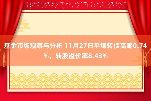 基金市场观察与分析 11月27日平煤转债高潮0.74%，转股溢价率8.43%