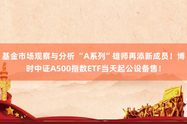 基金市场观察与分析 “A系列”雄师再添新成员！博时中证A500指数ETF当天起公设备售！