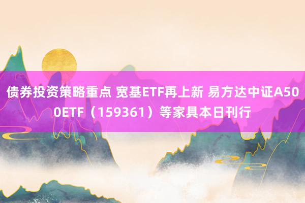 债券投资策略重点 宽基ETF再上新 易方达中证A500ETF（159361）等家具本日刊行