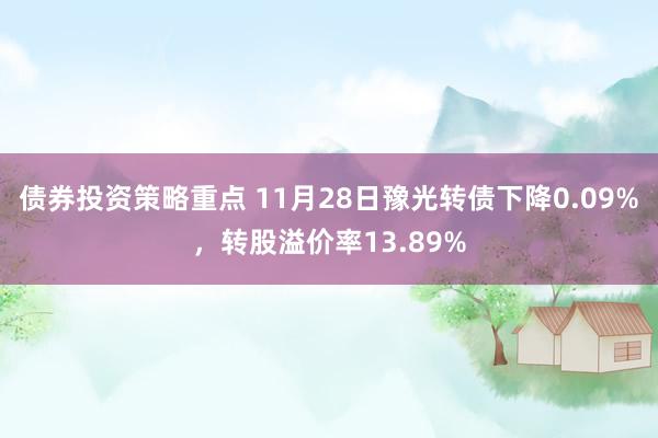 债券投资策略重点 11月28日豫光转债下降0.09%，转股溢价率13.89%