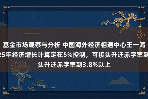 基金市场观察与分析 中国海外经济相通中心王一鸣：淡薄2025年经济增长计算定在5%控制，可接头升迁赤字率到3.8%以上