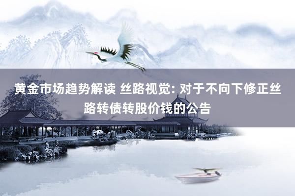 黄金市场趋势解读 丝路视觉: 对于不向下修正丝路转债转股价钱的公告