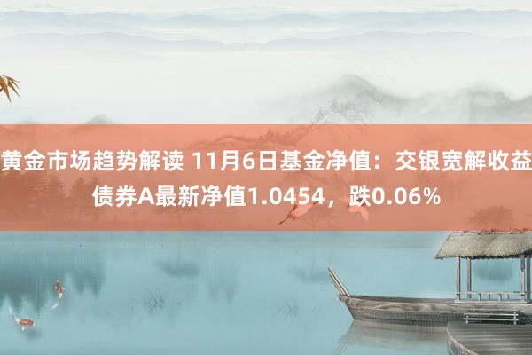 黄金市场趋势解读 11月6日基金净值：交银宽解收益债券A最新净值1.0454，跌0.06%