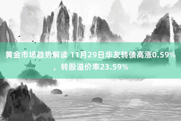 黄金市场趋势解读 11月29日华友转债高涨0.59%，转股溢价率23.59%