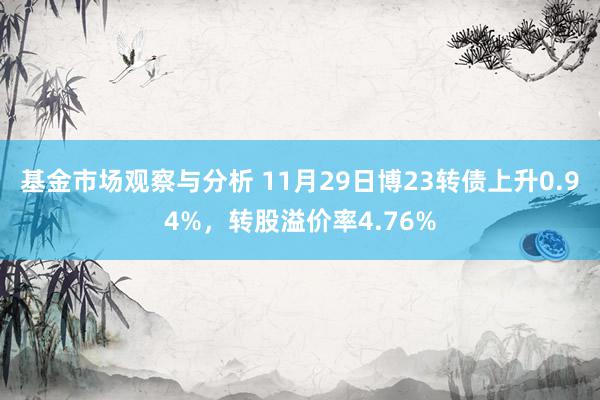 基金市场观察与分析 11月29日博23转债上升0.94%，转股溢价率4.76%