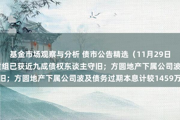 基金市场观察与分析 债市公告精选（11月29日）| 旭辉控股境外债务重组已获近九成债权东谈主守旧；方圆地产下属公司波及债务过期本息计较1459万元