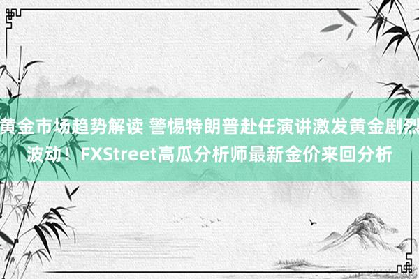 黄金市场趋势解读 警惕特朗普赴任演讲激发黄金剧烈波动！FXStreet高瓜分析师最新金价来回分析