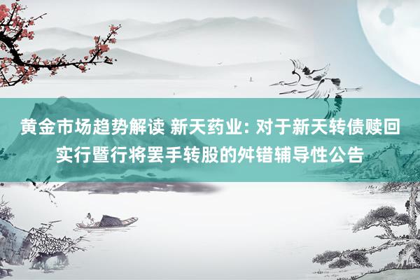 黄金市场趋势解读 新天药业: 对于新天转债赎回实行暨行将罢手转股的舛错辅导性公告