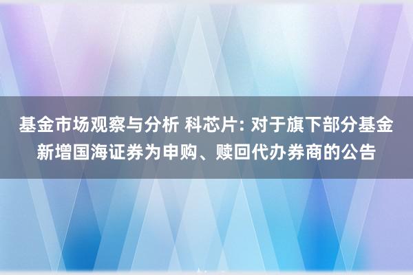 基金市场观察与分析 科芯片: 对于旗下部分基金新增国海证券为申购、赎回代办券商的公告