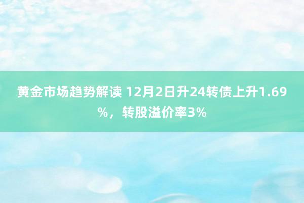 黄金市场趋势解读 12月2日升24转债上升1.69%，转股溢价率3%