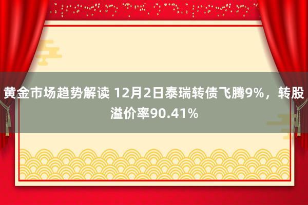 黄金市场趋势解读 12月2日泰瑞转债飞腾9%，转股溢价率90.41%