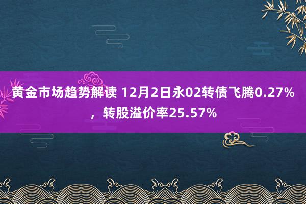 黄金市场趋势解读 12月2日永02转债飞腾0.27%，转股溢价率25.57%