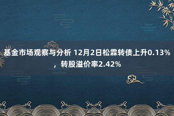 基金市场观察与分析 12月2日松霖转债上升0.13%，转股溢价率2.42%