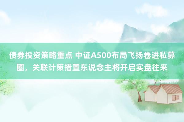 债券投资策略重点 中证A500布局飞扬卷进私募圈，关联计策措置东说念主将开启实盘往来