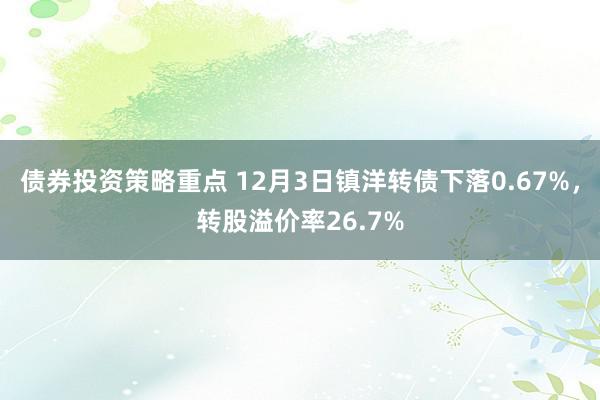 债券投资策略重点 12月3日镇洋转债下落0.67%，转股溢价率26.7%