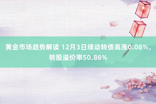 黄金市场趋势解读 12月3日绿动转债高涨0.08%，转股溢价率50.86%