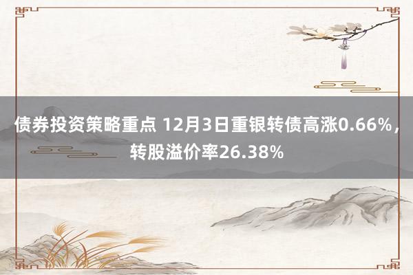 债券投资策略重点 12月3日重银转债高涨0.66%，转股溢价率26.38%