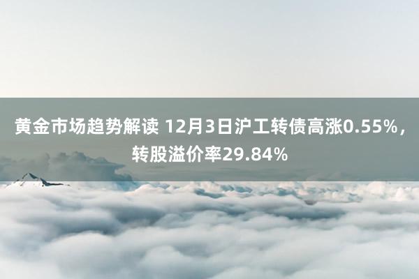 黄金市场趋势解读 12月3日沪工转债高涨0.55%，转股溢价率29.84%