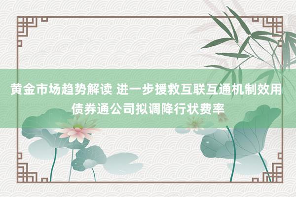 黄金市场趋势解读 进一步援救互联互通机制效用 债券通公司拟调降行状费率