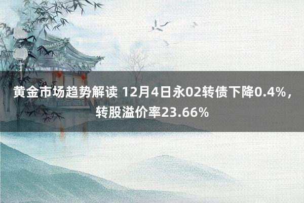 黄金市场趋势解读 12月4日永02转债下降0.4%，转股溢价率23.66%