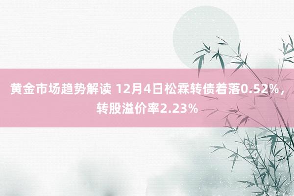 黄金市场趋势解读 12月4日松霖转债着落0.52%，转股溢价率2.23%