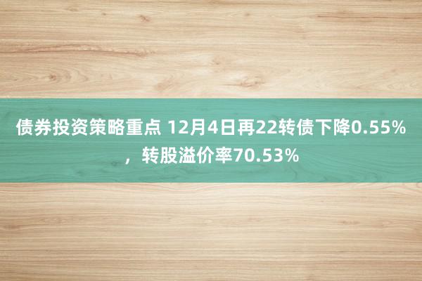 债券投资策略重点 12月4日再22转债下降0.55%，转股溢价率70.53%