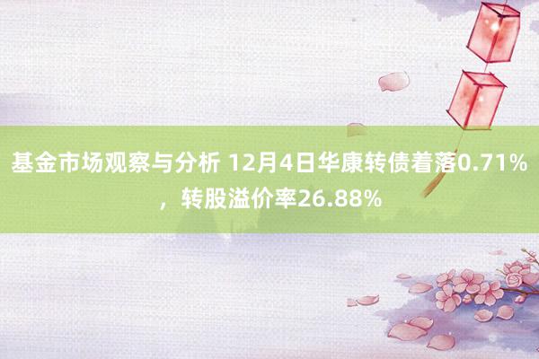 基金市场观察与分析 12月4日华康转债着落0.71%，转股溢价率26.88%