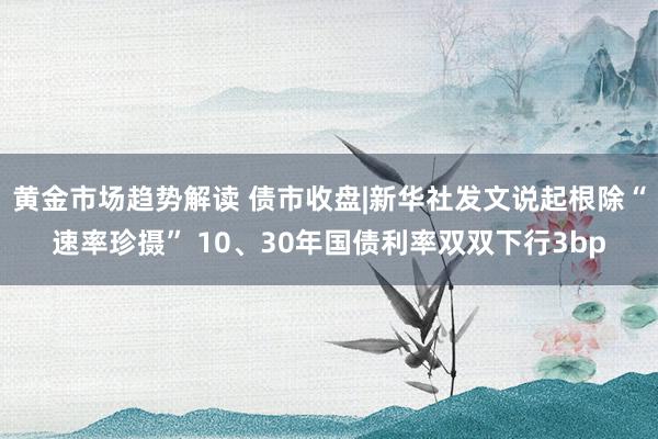 黄金市场趋势解读 债市收盘|新华社发文说起根除“速率珍摄” 10、30年国债利率双双下行3bp