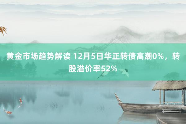 黄金市场趋势解读 12月5日华正转债高潮0%，转股溢价率52%