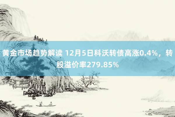 黄金市场趋势解读 12月5日科沃转债高涨0.4%，转股溢价率279.85%