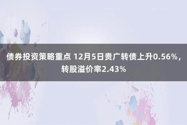 债券投资策略重点 12月5日贵广转债上升0.56%，转股溢价率2.43%