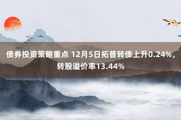 债券投资策略重点 12月5日拓普转债上升0.24%，转股溢价率13.44%