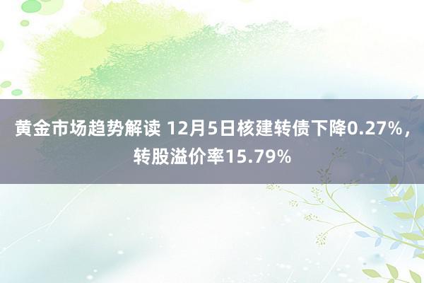 黄金市场趋势解读 12月5日核建转债下降0.27%，转股溢价率15.79%